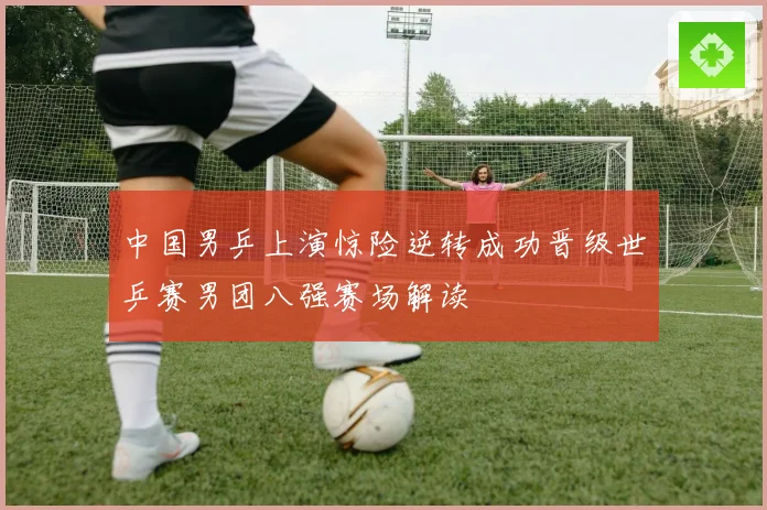 中国男乒上演惊险逆转成功晋级世乒赛男团八强赛场解读