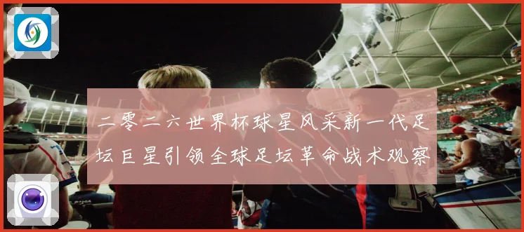 二零二六世界杯球星风采新一代足坛巨星引领全球足坛革命战术观察
