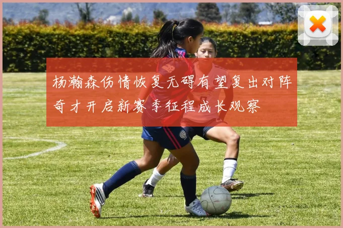 杨瀚森伤情恢复无碍有望复出对阵奇才开启新赛季征程成长观察