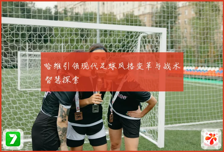哈维引领现代足球风格变革与战术智慧探索