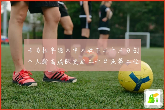 卡马拉半场六中六砍下二十三分创个人新高成队史近二十年来第二位赛场复盘