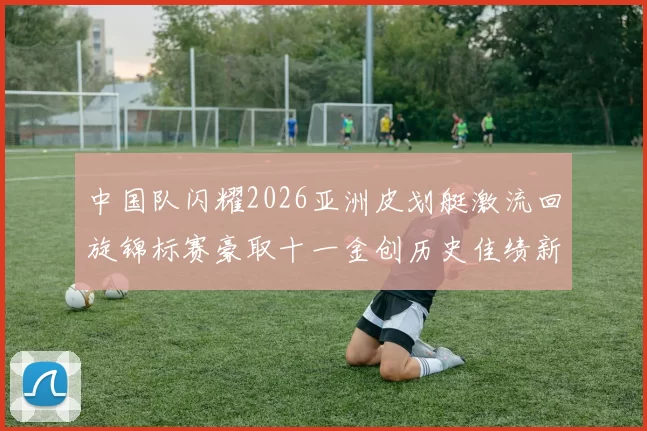 中国队闪耀2026亚洲皮划艇激流回旋锦标赛豪取十一金创历史佳绩新