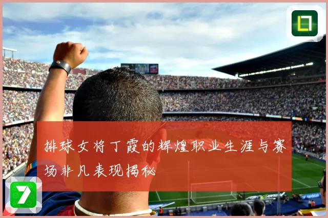 排球女将丁霞的辉煌职业生涯与赛场非凡表现揭秘
