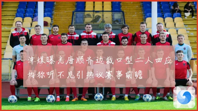 津媒曝光唐顺齐边裁口型二人回应均称听不见引热议赛事前瞻