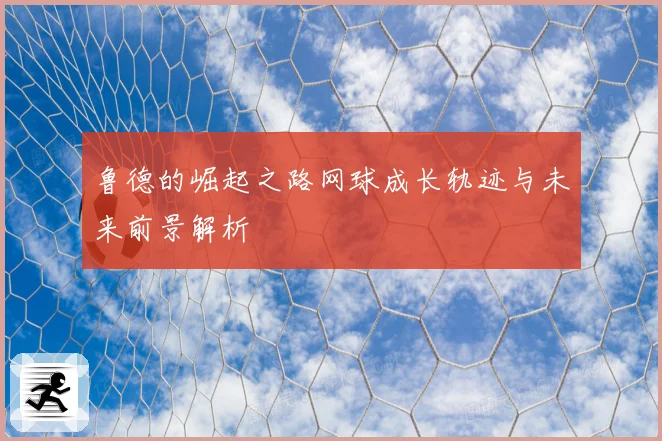 鲁德的崛起之路网球成长轨迹与未来前景解析