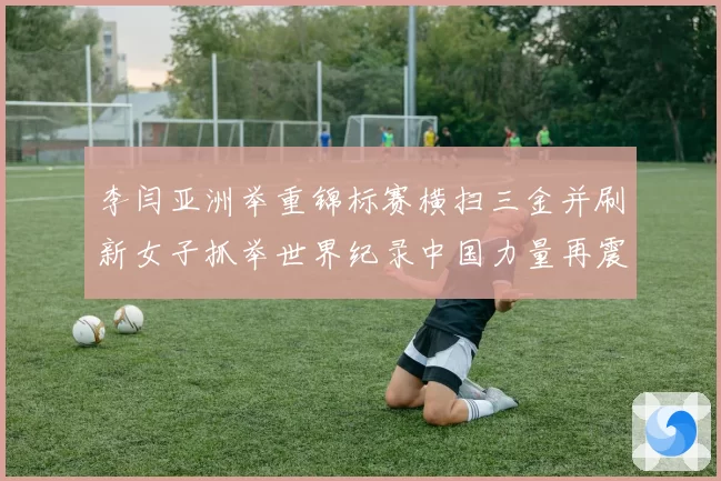 李闫亚洲举重锦标赛横扫三金并刷新女子抓举世界纪录中国力量再震赛场