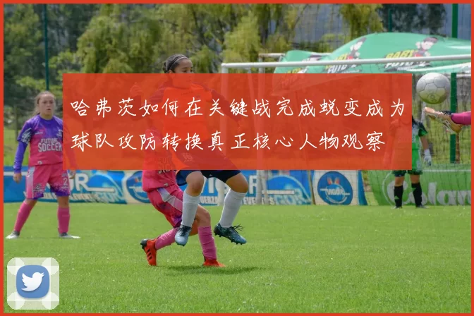 哈弗茨如何在关键战完成蜕变成为球队攻防转换真正核心人物观察