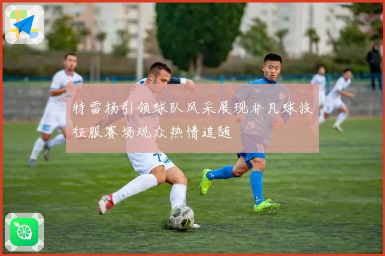 特雷杨引领球队风采展现非凡球技征服赛场观众热情追随