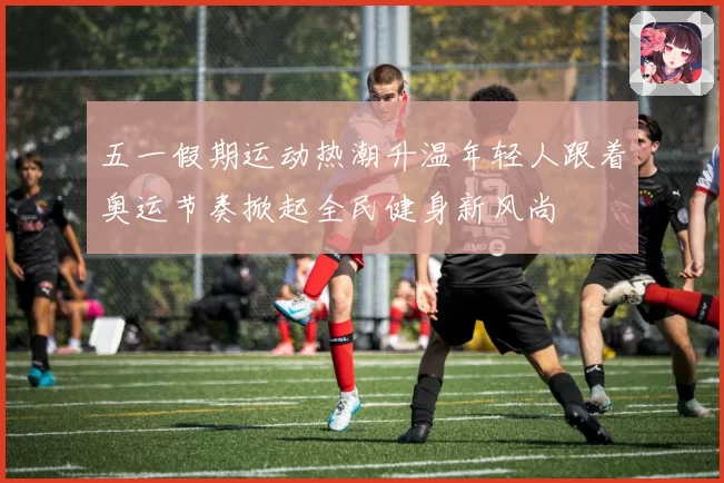 五一假期运动热潮升温年轻人跟着奥运节奏掀起全民健身新风尚