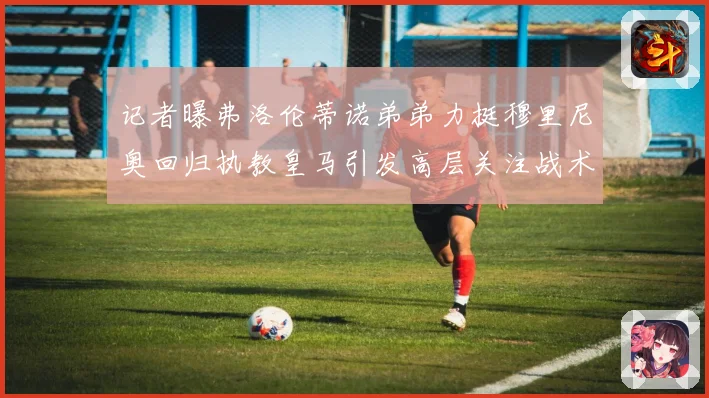 记者曝弗洛伦蒂诺弟弟力挺穆里尼奥回归执教皇马引发高层关注战术观察