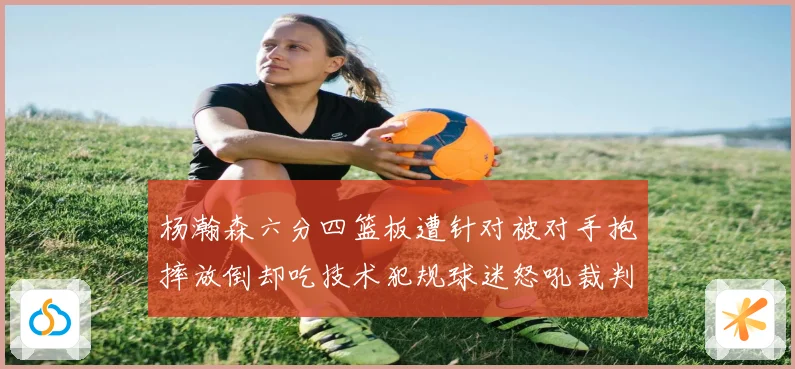 杨瀚森六分四篮板遭针对被对手抱摔放倒却吃技术犯规球迷怒吼裁判赛场复盘