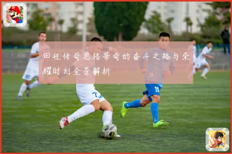 田径传奇恩格蒂奇的奋斗之路与荣耀时刻全景解析