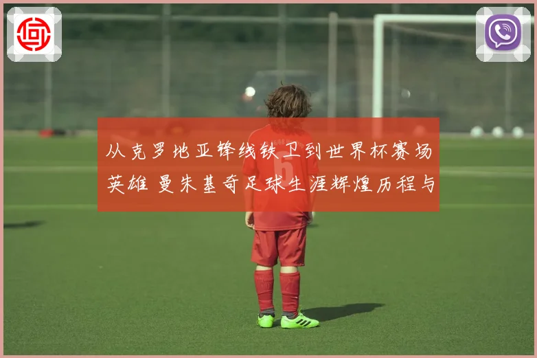 从克罗地亚锋线铁卫到世界杯赛场英雄 曼朱基奇足球生涯辉煌历程与经典瞬间全景回顾
