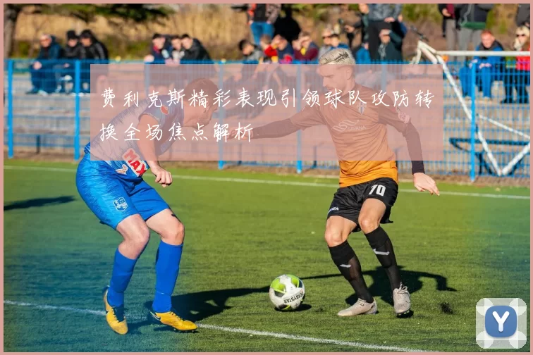 费利克斯精彩表现引领球队攻防转换全场焦点解析
