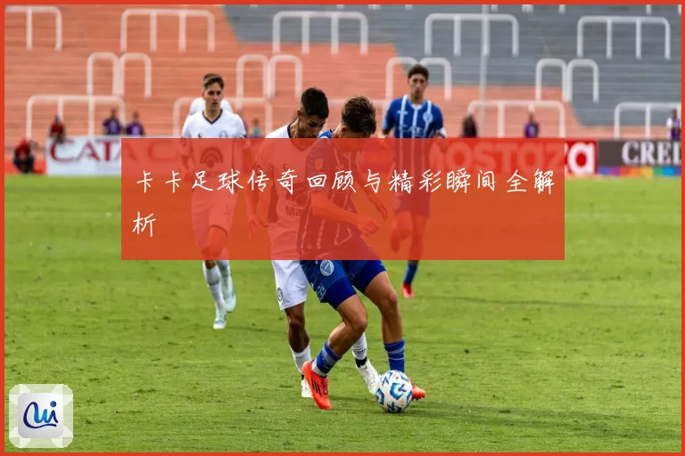 卡卡足球传奇回顾与精彩瞬间全解析