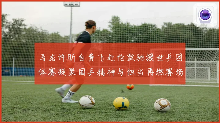 马龙许昕自费飞赴伦敦驰援世乒团体赛凝聚国乒精神与担当再燃赛场赛场解读