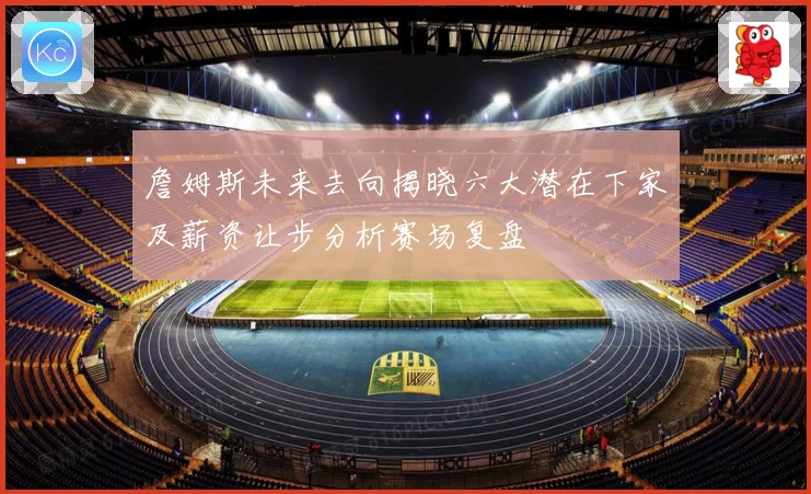 詹姆斯未来去向揭晓六大潜在下家及薪资让步分析赛场复盘