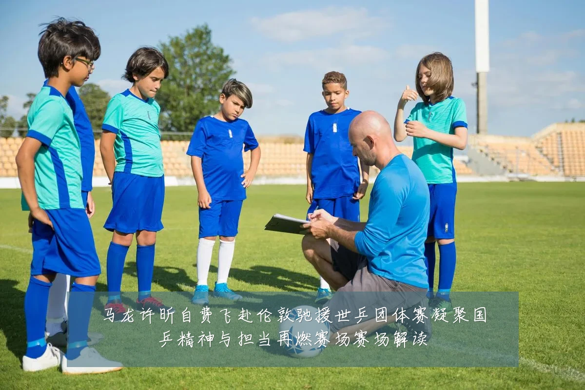马龙许昕自费飞赴伦敦驰援世乒团体赛凝聚国乒精神与担当再燃赛场赛场解读