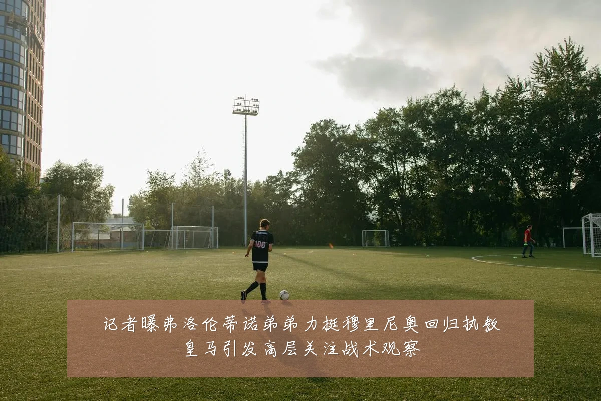 记者曝弗洛伦蒂诺弟弟力挺穆里尼奥回归执教皇马引发高层关注战术观察