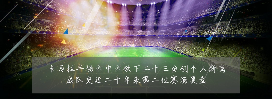 卡马拉半场六中六砍下二十三分创个人新高成队史近二十年来第二位赛场复盘