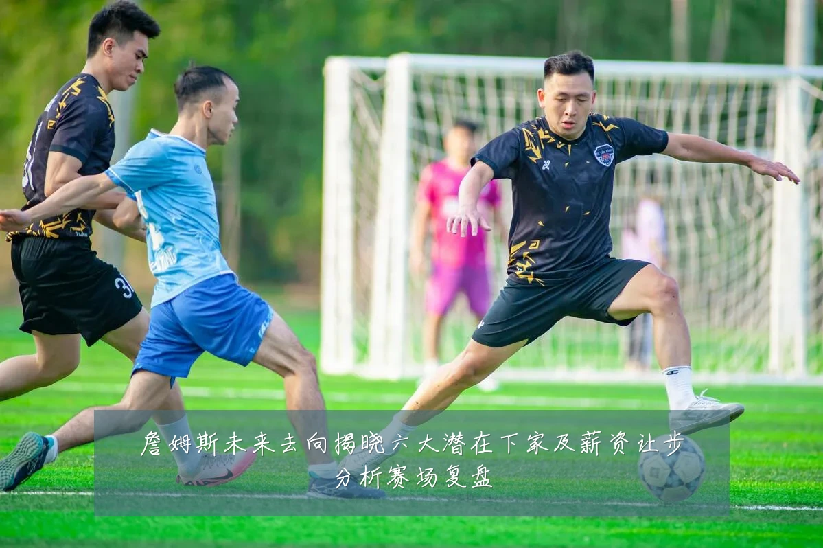 詹姆斯未来去向揭晓六大潜在下家及薪资让步分析赛场复盘